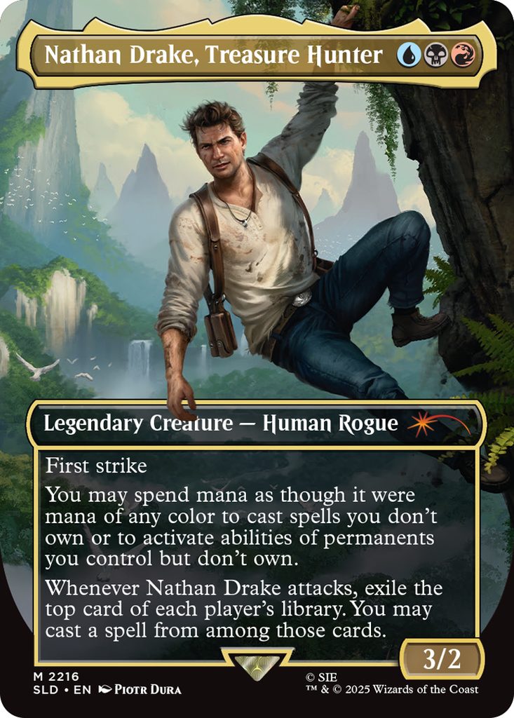 Nathan Drake, Treasure Hunter
Coût: {U}{B}{R}
Legendary Creature - Human Rogue
First strike
You may spend mana as though it were mana of any
color to cast spells you don't own or to activate abilities
of permanents you control but don't own.
Whenever Nathan Drake attacks, exile the top card of
each player's library. You may cast a spell from among
those cards.
Force 3
Endurance 2