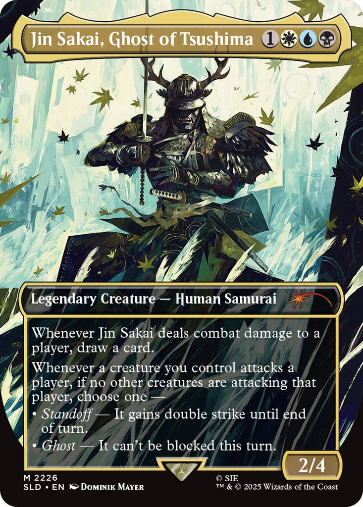 Jin Sakai, Ghost of Tsushima
Coût: {1}{W}{U}{B}
Legendary Creature - Human Samurai
Whenever Jin Sakai deals combat damage to a player, draw a card
Whenever a creature you control attacks a player, if no other creatures are attacking that player, choose one
• Standoff - It gains double strike until end of turn.
• Ghost- It can't be blocked this turn.
Force 2
Endurance 4