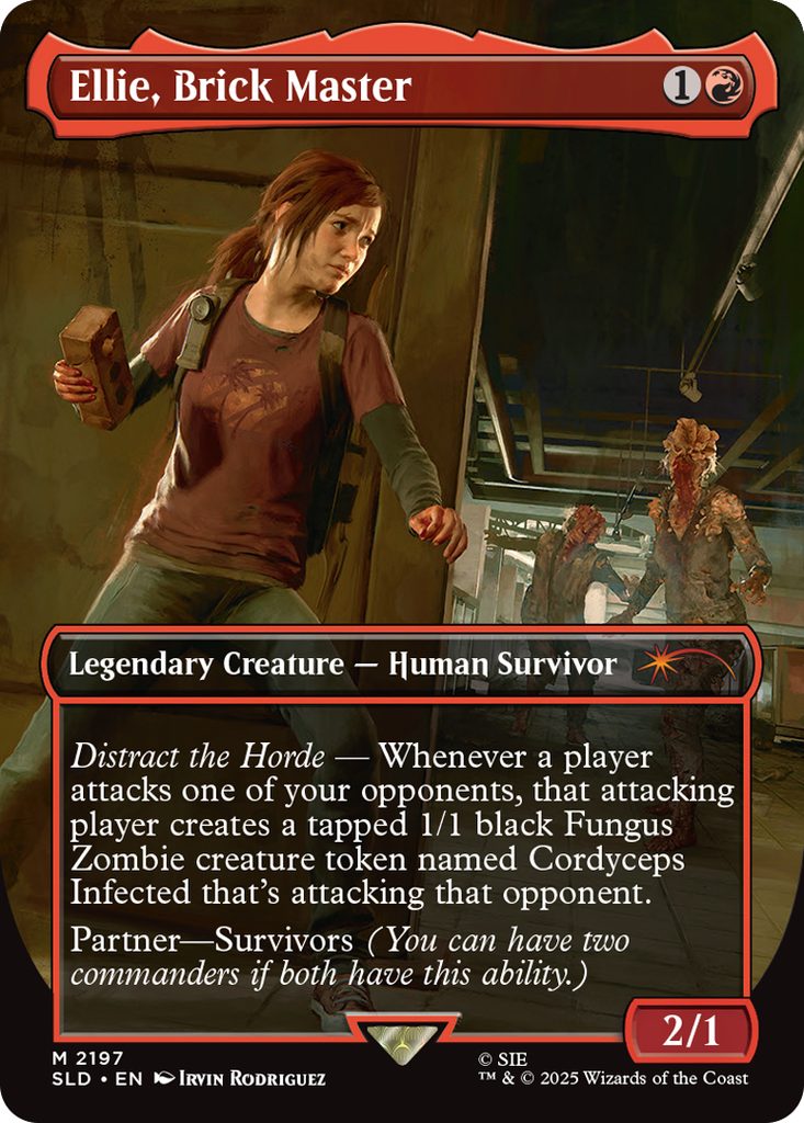 Ellie, Brick Master
Coût: {1}{R}
Legendary Creature - Human Survivor
Distract the Horde - Whenever a player attacks one of
your opponents, that attacking player creates a tapped
1/1 black Fungus Zombie creature token named
Cordyceps Infected that's attacking that opponent.
Partner-Survivors (You can have two commanders i
both have this ability.)
Force 2
Endurance 1